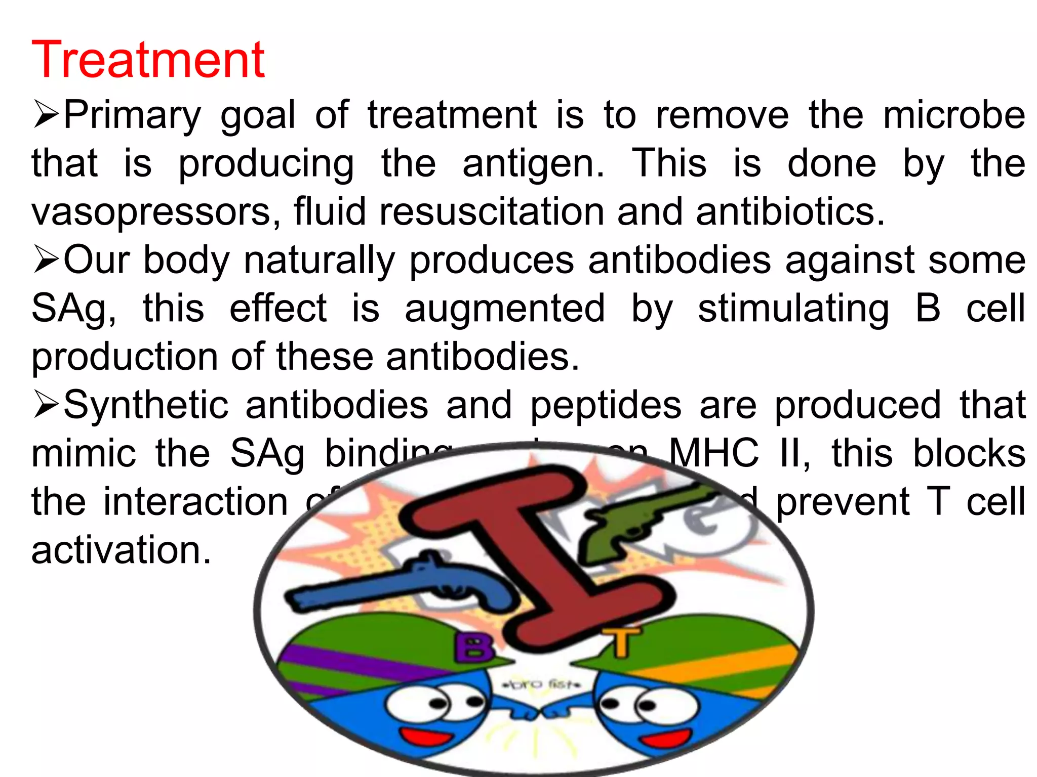 Treatment
Primary goal of treatment is to remove the microbe
that is producing the antigen. This is done by the
vasopressors, fluid resuscitation and antibiotics.
Our body naturally produces antibodies against some
SAg, this effect is augmented by stimulating B cell
production of these antibodies.
Synthetic antibodies and peptides are produced that
mimic the SAg binding region on MHC II, this blocks
the interaction of Sag with MHCII and prevent T cell
activation.
 
