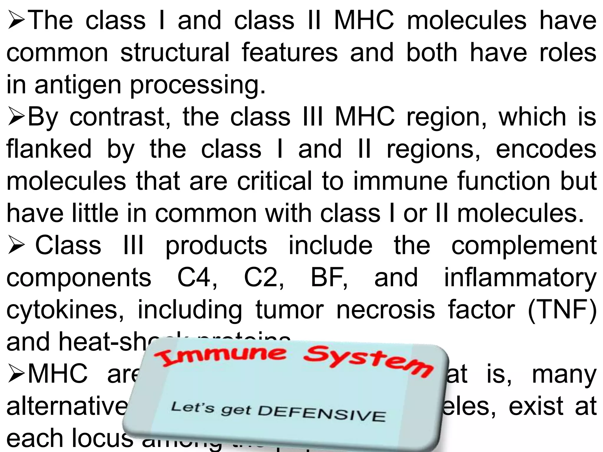 The class I and class II MHC molecules have
common structural features and both have roles
in antigen processing.
By contrast, the class III MHC region, which is
flanked by the class I and II regions, encodes
molecules that are critical to immune function but
have little in common with class I or II molecules.
 Class III products include the complement
components C4, C2, BF, and inflammatory
cytokines, including tumor necrosis factor (TNF)
and heat-shock proteins.
MHC are highly polymorphic; that is, many
alternative forms of the gene, or alleles, exist at
each locus among the population
 