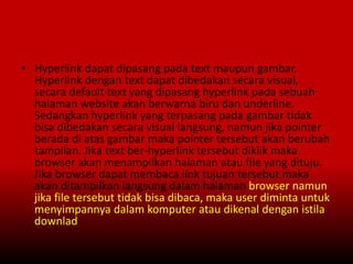 • Hyperlink dapat dipasang pada text maupun gambar.
Hyperlink dengan text dapat dibedakan secara visual,
secara default text yang dipasang hyperlink pada sebuah
halaman website akan berwarna biru dan underline.
Sedangkan hyperlink yang terpasang pada gambar tidak
bisa dibedakan secara visual langsung, namun jika pointer
berada di atas gambar maka pointer tersebut akan berubah
tampilan. Jika text ber-hyperlink tersebut diklik maka
browser akan menampilkan halaman atau file yang dituju.
Jika browser dapat membaca link tujuan tersebut maka
akan ditampilkan langsung dalam halaman browser namun
jika file tersebut tidak bisa dibaca, maka user diminta untuk
menyimpannya dalam komputer atau dikenal dengan istila
downlad
 