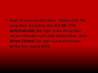 • Akan muncul jendela baru. Silakan pilih file
yang akan disisipkan dan klik OK. Pilih
Automatically jika ingin suara dimainkan
secara otomatis saat slide ditampilkan. Atau
When Clicked jika ingin suara dimainkan
ketika icon sound diklik.
 