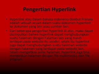 Pengertian Hyperlink
• Hyperlink atau dalam bahasa Indonesia disebut Pranala
adalah sebuah acuan dalam suatu dokumen hypertext
ke dokumen yang lain atau sumber lain.
• Dari beberapa pengertian hyperlink di atas, maka dapat
disimpulkan bahwa hyperlink dapat menghubungkan
suatu halaman dengan halaman lain yang masih
terdapat pada website itu sendiri, selain itu hyperlink
juga dapat menghubungkan suatu halaman website
dengan halaman yang terdapat pada website lain.
Selain mengaitkan antar halaman, hyperlink juga bisa
mengaitkan halaman dengan file multimedia, dan file
program.
 