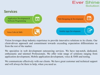 Services
Vision leverages deep industry experience to provide innovative solutions to its clients. Our
client-driven approach and commitment towards exceeding expectation differentiates us
from the rest of the market.
We specialize in web development outsourcing services. We have top-notch, dedicated,
enthusiastic and talented Professionals. We offer wide range of solutions ranging from
application development, Mobile application development, voice & SMS and testing.
We communicate effectively with our clients. We have great customer and technical support
and will always be there to help, when you need us.
Application Development &
Software Programming
Web Designing & Development
Mobile Apps Development
Voice Calls & SMS
 
