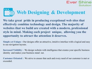 Web Designing & Development
We take great pride in producing exceptional web sites that
effectively combine technology and design. The majority of
websites that we build are created with a modern, professional
style in mind. Making each project unique, allowing you the
opportunity to attract the attention it deserves.
Simple yet Unique : Our designs offer an attractive, intuitive interface with a logical and easy
to use navigation layouts.
Increased Visibility : We design website with intelligence that creates your specific business
identity and makes your business stand out.
Customer Oriented : We strive to ensure that each and every need of our customer is met or
exceeded.
 