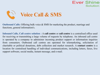 Voice Call & SMS
Outbound Calls: Offering bulk voice & SMS for marketing the product, marriage and
functions, general information's.
Inbound Calls, Call centre solution : A call centre or call centre is a centralised office used
for receiving or transmitting a large volume of requests by telephone. An inbound call centre
is operated by a company to administer incoming product support or information inquiries
from consumers. Outbound call centres are operated for telemarketing, solicitation of
charitable or political donations, debt collection and market research. A contact centre is a
location for centralised handling of individual communications, including letters, faxes, live
support software, social media, instant message, and e-mail.
 