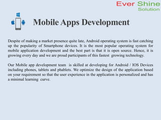 Mobile Apps Development
Despite of making a market presence quite late, Android operating system is fast catching
up the popularity of Smartphone devices. It is the most popular operating system for
mobile application development and the best part is that it is open source. Hence, it is
growing every day and we are proud participants of this fastest growing technology.
Our Mobile app development team is skilled at developing for Android / IOS Devices
including phones, tablets and phablets. We optimize the design of the application based
on your requirement so that the user experience in the application is personalized and has
a minimal learning curve.
 
