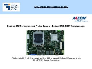 EPIC choice of Processors on SBC
Desktop CPU Performance & Pricing Compact Design. EPIC-SKS7 (coming soon)
Welcome in 2017 with the versatility of this SBC to support Skylake-S Processors with
FCLGA1151 Socket Type design.
 