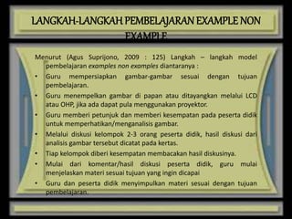 LANGKAH-LANGKAH PEMBELAJARANEXAMPLE NON
EXAMPLE
Menurut (Agus Suprijono, 2009 : 125) Langkah – langkah model
pembelajaran examples non examples diantaranya :
• Guru mempersiapkan gambar-gambar sesuai dengan tujuan
pembelajaran.
• Guru menempelkan gambar di papan atau ditayangkan melalui LCD
atau OHP, jika ada dapat pula menggunakan proyektor.
• Guru memberi petunjuk dan memberi kesempatan pada peserta didik
untuk memperhatikan/menganalisis gambar.
• Melalui diskusi kelompok 2-3 orang peserta didik, hasil diskusi dari
analisis gambar tersebut dicatat pada kertas.
• Tiap kelompok diberi kesempatan membacakan hasil diskusinya.
• Mulai dari komentar/hasil diskusi peserta didik, guru mulai
menjelaskan materi sesuai tujuan yang ingin dicapai
• Guru dan peserta didik menyimpulkan materi sesuai dengan tujuan
pembelajaran.
 