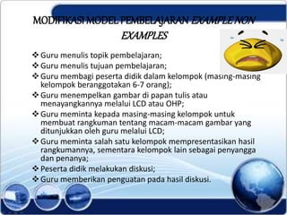 MODIFIKASI MODEL PEMBELAJARAN EXAMPLENON
EXAMPLES
Guru menulis topik pembelajaran;
Guru menulis tujuan pembelajaran;
Guru membagi peserta didik dalam kelompok (masing-masing
kelompok beranggotakan 6-7 orang);
Guru menempelkan gambar di papan tulis atau
menayangkannya melalui LCD atau OHP;
Guru meminta kepada masing-masing kelompok untuk
membuat rangkuman tentang macam-macam gambar yang
ditunjukkan oleh guru melalui LCD;
Guru meminta salah satu kelompok mempresentasikan hasil
rangkumannya, sementara kelompok lain sebagai penyangga
dan penanya;
Peserta didik melakukan diskusi;
Guru memberikan penguatan pada hasil diskusi.
 
