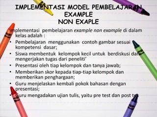IMPLEMENTASI MODEL PEMBELAJARAN
EXAMPLE
NON EXAPLE
Implementasi pembelajaran example non example di dalam
kelas adalah :
• Pembelajaran menggunakan contoh gambar sesuai
kompetensi dasar;
• Siswa membentuk kelompok kecil untuk berdiskusi dan
mengerjakan tugas dari peneliti’
• Presentasi oleh tiap kelompok dan tanya jawab;
• Memberikan skor kepada tiap-tiap kelompok dan
memberikan penghargaan;
• Guru menjelaskan kembali pokok bahasan dengan
presentasi;
• Guru mengadakan ujian tulis, yaitu pre test dan post tes
 