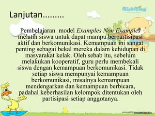 Lanjutan.........
Pembelajaran model Examples Non Examples
melatih siswa untuk dapat mampu berpartisipasi
aktif dan berkomunikasi. Kemampuan ini sangat
penting sebagai bekal mereka dalam kehidupan di
masyarakat kelak. Oleh sebab itu, sebelum
melakukan kooperatif, guru perlu membekali
siswa dengan kemampuan berkomunikasi. Tidak
setiap siswa mempunyai kemampuan
berkomunikasi, misalnya kemampuan
mendengarkan dan kemampuan berbicara,
padahal keberhasilan kelompok ditentukan oleh
partisipasi setiap anggotanya.
 