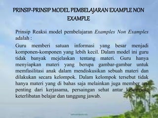 PRINSIP-PRINSIP MODEL PEMBELAJARAN EXAMPLE NON
EXAMPLE
Prinsip Reaksi model pembelajaran Examples Non Examples
adalah :
Guru memberi satuan informasi yang besar menjadi
komponen-komponen yang lebih kecil. Dalam model ini guru
tidak banyak mejelaskan tentang materi. Guru hanya
menyiapkan materi yang berupa gambar-gambar untuk
memfasilitasi anak dalam mendiskusikan sebuah materi dan
dilakukan secara kelompok. Dalam kelompok tersebut tidak
hanya materi yang di bahas saja melainkan juga member arti
penting dari kerjasama, persaingan sehat antar kelompok,
keterlibatan belajar dan tanggung jawab.
 