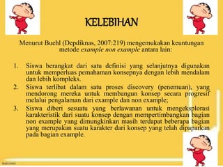 KELEBIHAN
Menurut Buehl (Depdiknas, 2007:219) mengemukakan keuntungan
metode example non example antara lain:
1. Siswa berangkat dari satu definisi yang selanjutnya digunakan
untuk memperluas pemahaman konsepnya dengan lebih mendalam
dan lebih kompleks.
2. Siswa terlibat dalam satu proses discovery (penemuan), yang
mendorong mereka untuk membangun konsep secara progresif
melalui pengalaman dari example dan non example;
3. Siswa diberi sesuatu yang berlawanan untuk mengeksplorasi
karakteristik dari suatu konsep dengan mempertimbangkan bagian
non example yang dimungkinkan masih terdapat beberapa bagian
yang merupakan suatu karakter dari konsep yang telah dipaparkan
pada bagian example.
 