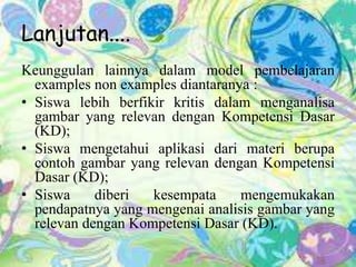 Lanjutan....
Keunggulan lainnya dalam model pembelajaran
examples non examples diantaranya :
• Siswa lebih berfikir kritis dalam menganalisa
gambar yang relevan dengan Kompetensi Dasar
(KD);
• Siswa mengetahui aplikasi dari materi berupa
contoh gambar yang relevan dengan Kompetensi
Dasar (KD);
• Siswa diberi kesempata mengemukakan
pendapatnya yang mengenai analisis gambar yang
relevan dengan Kompetensi Dasar (KD).
 