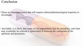 Conclusion
• These are important issues that will require clinical pharmacological expertise to
investigate.
• Inevitably, it is likely that many of our expectations may be unrealistic, and what
may eventually be realized is somewhere in between the viewpoints of the
optimists and pessimists.
 
