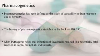 Pharmacogenetics
• Pharmacogenetics has been defined as the study of variability in drug response
due to heredity.
• The history of pharmacogenetics stretches as far back as 510 B.C.
• when Pythagoras noted that ingestion of fava beans resulted in a potentially fatal
reaction in some, but not all, individuals.
 