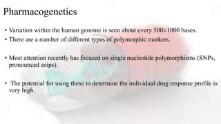 Pharmacogenetics
• Variation within the human genome is seen about every 500±1000 bases.
• There are a number of different types of polymorphic markers.
• Most attention recently has focused on single nucleotide polymorphisms (SNPs,
pronounced snips).
• The potential for using these to determine the individual drug response profile is
very high.
 
