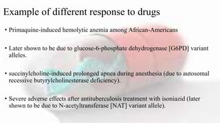 Example of different response to drugs
• Primaquine-induced hemolytic anemia among African-Americans
• Later shown to be due to glucose-6-phosphate dehydrogenase [G6PD] variant
alleles.
• succinylcholine-induced prolonged apnea during anesthesia (due to autosomal
recessive butyrylcholinesterase deficiency).
• Severe adverse effects after antituberculosis treatment with isoniazid (later
shown to be due to N-acetyltransferase [NAT] variant allele).
 