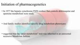 Initiation of pharmacogenetics
• In 1977 the hepatic cytochrome P450 oxidase that controls debrisoquine and
sparteine metabolism were study.
• And family studies identified specific drug metabolism phenotypes
• suggested that the “poor metabolism” trait was inherited in an autosomal
recessive Mendelian fashion.
 