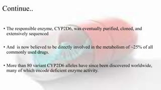 Continue..
• The responsible enzyme, CYP2D6, was eventually purified, cloned, and
extensively sequenced
• And is now believed to be directly involved in the metabolism of ~25% of all
commonly used drugs.
• More than 80 variant CYP2D6 alleles have since been discovered worldwide,
many of which encode deficient enzyme activity.
 