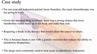 Case study
• For ten-year-old leukaemia patient Jason Saunders, the usual chemotherapy was
not going to work.
• Given the standard drug treatment, there was a strong chance that toxic
metabolites would build up in his body and make him sick.
• Requiring a break in his therapy that would allow the cancer to return.
• This is because Jason is one with a genetic variation that reduces his ability to
metabolize thiopurines,
• The drugs most commonly used to treat acute lymphoblastic leukaemia.
 