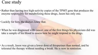 Case study
• Rather than having two high-activity copies of the TPMT gene that produces the
enzyme responsible for metabolizing these drugs, Jason has only one.
• Luckily for him, the doctors knew that.
• When he was diagnosed with cancer, one of the first things his physicians did was
take a sample of his blood to assess how he might respond to the drugs.
• As a result, Jason was given a lower dose of thiopurines than normal, and he
tolerated the therapy without needing a break. He is now in remission.
 