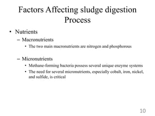 Factors Affecting sludge digestion
Process
• Nutrients
– Macronutrients
• The two main macronutrients are nitrogen and phosphorous
– Micronutrients
• Methane-forming bacteria possess several unique enzyme systems
• The need for several micronutrients, especially cobalt, iron, nickel,
and sulfide, is critical
10
 