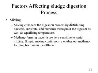 Factors Affecting sludge digestion
Process
• Mixing
– Mixing enhances the digestion process by distributing
bacteria, substrate, and nutrients throughout the digester as
well as equalizing temperature.
– Methane-forming bacteria are very sensitive to rapid
mixing. If rapid mixing continuously washes out methane-
forming bacteria in the effluent
11
 