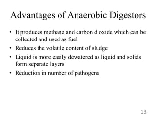 Advantages of Anaerobic Digestors
• It produces methane and carbon dioxide which can be
collected and used as fuel
• Reduces the volatile content of sludge
• Liquid is more easily dewatered as liquid and solids
form separate layers
• Reduction in number of pathogens
13
 