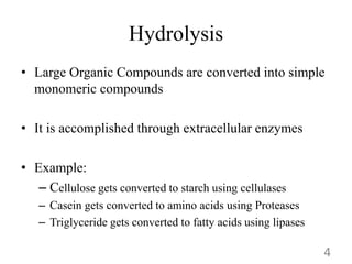 Hydrolysis
• Large Organic Compounds are converted into simple
monomeric compounds
• It is accomplished through extracellular enzymes
• Example:
– Cellulose gets converted to starch using cellulases
– Casein gets converted to amino acids using Proteases
– Triglyceride gets converted to fatty acids using lipases
4
 