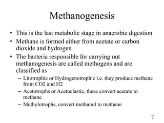 Methanogenesis
• This is the last metabolic stage in anaerobic digestion
• Methane is formed either from acetate or carbon
dioxide and hydrogen
• The bacteria responsible for carrying out
methanogenesis are called methogens and are
classified as
– Litotrophic or Hydrogenotrophic i.e. they produce methane
from CO2 and H2
– Acetotrophs or Acetoclastic, these convert acetate to
methane
– Methylotrophs, convert methanol to methane
7
 