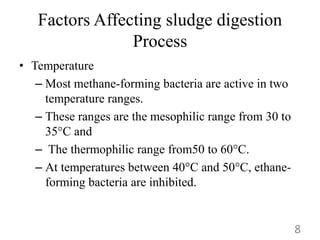 Factors Affecting sludge digestion
Process
• Temperature
– Most methane-forming bacteria are active in two
temperature ranges.
– These ranges are the mesophilic range from 30 to
35°C and
– The thermophilic range from50 to 60°C.
– At temperatures between 40°C and 50°C, ethane-
forming bacteria are inhibited.
8
 