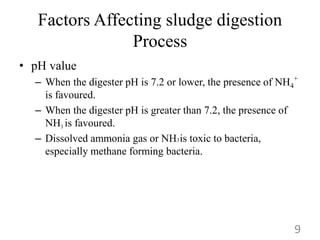 Factors Affecting sludge digestion
Process
• pH value
– When the digester pH is 7.2 or lower, the presence of NH4
+
is favoured.
– When the digester pH is greater than 7.2, the presence of
NH3 is favoured.
– Dissolved ammonia gas or NH3is toxic to bacteria,
especially methane forming bacteria.
9
 