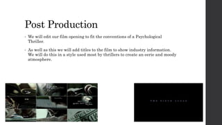 Post Production
• We will edit our film opening to fit the conventions of a Psychological
Thriller.
• As well as this we will add titles to the film to show industry information.
We will do this in a style used most by thrillers to create an eerie and moody
atmosphere.
 