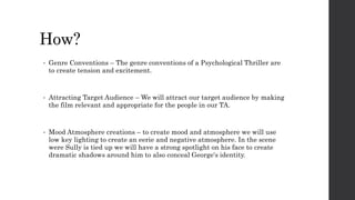How?
• Genre Conventions – The genre conventions of a Psychological Thriller are
to create tension and excitement.
• Attracting Target Audience – We will attract our target audience by making
the film relevant and appropriate for the people in our TA.
• Mood Atmosphere creations – to create mood and atmosphere we will use
low key lighting to create an eerie and negative atmosphere. In the scene
were Sully is tied up we will have a strong spotlight on his face to create
dramatic shadows around him to also conceal George's identity.
 