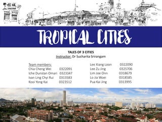 TROPICAL CITIES
Team members:
Chia Cheng Wei 0322091
Iche Dunstan Omari 0323347
Ivan Ling Chyi Rui 0313583
Kooi Yong Kai 0323512
Lee Xiang Loon 0322090
Lee Zu Jing 0325706
Lim Joe Onn 0318679
Lo Jia Woei 0318585
Pua Kai Jing 0313995
TALES OF 3 CITIES
Instructor: Dr Sucharita Srirangam
 