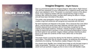 Imagine Dragons – Night Visions
This is a promotional poster for Imagine Dragons’ debut album ‘Night Visions’.
This will have appeared in music publications as a magazine advert when the
album was released in 2012. The poster is a zoomed-in version of the album
cover; music magazine readers will have recognised the image in future
contexts after seeing this poster, perhaps when seeing the album in shops,
and will have been reminded of the album.
The poster uses typography unique to the band. The use of an original font
creates a logo that audiences will recognise and associate with the band.
No band members are featured in the poster. This is because this is the debut
album, and the band would have been relatively unknown upon its release,
therefore featured band members will not have been recognised by the
majority of the target audience. However, instead of trying to create a band
image by featuring band members in their promotional posters/album covers,
the band opted to use symbolic imagery instead, perhaps intending to place
focus on the style and contents of their music rather than on the band
themselves.
The poster shows a young boy staring into the distance, standing on top of
stony pillars. This photo has an inherent mystery, as audiences are wondering
where/why he’s looking. This therefore creates intrigue in the music.
Our chosen band, Bastille, has a limited band image as only the lead singer is
really recognisable. Therefore, we could go for a similar approach in our
advert and use symbolic imagery as this is more in line with Bastille’s style.
 