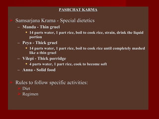 PASHCHAT KARMAPASHCHAT KARMA
 Samsarjana Krama - Special dieteticsSamsarjana Krama - Special dietetics
– Manda - Thin gruelManda - Thin gruel
 14 parts water, 1 part rice, boil to cook rice, strain, drink the liquid14 parts water, 1 part rice, boil to cook rice, strain, drink the liquid
portionportion
– Peya - Thick gruelPeya - Thick gruel
 14 parts water, 1 part rice, boil to cook rice until completely mashed14 parts water, 1 part rice, boil to cook rice until completely mashed
like a thin gruellike a thin gruel
– Vilepi - Thick porridgeVilepi - Thick porridge
 4 parts water, 1 part rice, cook to become soft4 parts water, 1 part rice, cook to become soft
– Anna - Solid foodAnna - Solid food
 Rules to follow specific activities:Rules to follow specific activities:
 DietDiet
 RegimenRegimen
 