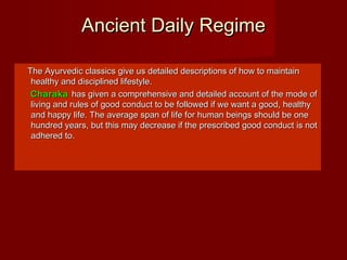 Ancient Daily RegimeAncient Daily Regime
The Ayurvedic classics give us detailed descriptions of how to maintainThe Ayurvedic classics give us detailed descriptions of how to maintain
healthy and disciplined lifestyle.healthy and disciplined lifestyle.
CharakaCharaka has given a comprehensive and detailed account of the mode ofhas given a comprehensive and detailed account of the mode of
living and rules of good conduct to be followed if we want a good, healthyliving and rules of good conduct to be followed if we want a good, healthy
and happy life. The average span of life for human beings should be oneand happy life. The average span of life for human beings should be one
hundred years, but this may decrease if the prescribed good conduct is nothundred years, but this may decrease if the prescribed good conduct is not
adhered to.adhered to.
 