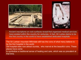 Ancient inscriptions on rock surfaces reveal that organized medical servicesAncient inscriptions on rock surfaces reveal that organized medical services
have existed within the country for centuries. In fact, Sri Lanka claims to behave existed within the country for centuries. In fact, Sri Lanka claims to be
the first country in the world to have established dedicated hospitalsthe first country in the world to have established dedicated hospitals
The Sri Lankan mountain Mihintale still has the ruins of what many believe to
be the first hospital in the world.
Old hospital sites now attract tourists, who marvel at the beautiful ruins. These
places have come
to symbolize a traditional sense of healing and care, which was so prevalent at
that time.
 