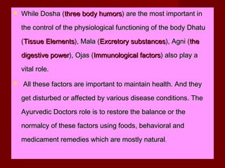  While Dosha (While Dosha (three body humorsthree body humors) are the most important in) are the most important in
the control of the physiological functioning of the body Dhatuthe control of the physiological functioning of the body Dhatu
((Tissue ElementsTissue Elements), Mala (), Mala (Excretory substancesExcretory substances), Agni (), Agni (thethe
digestive powerdigestive power), Ojas (), Ojas (Immunological factorsImmunological factors) also play a) also play a
vital role.vital role.
 All these factors are important to maintain health. And theyAll these factors are important to maintain health. And they
get disturbed or affected by various disease conditions. Theget disturbed or affected by various disease conditions. The
Ayurvedic Doctors role is to restore the balance or theAyurvedic Doctors role is to restore the balance or the
normalcy of these factors using foods, behavioral andnormalcy of these factors using foods, behavioral and
medicament remedies which are mostly naturalmedicament remedies which are mostly natural..
 