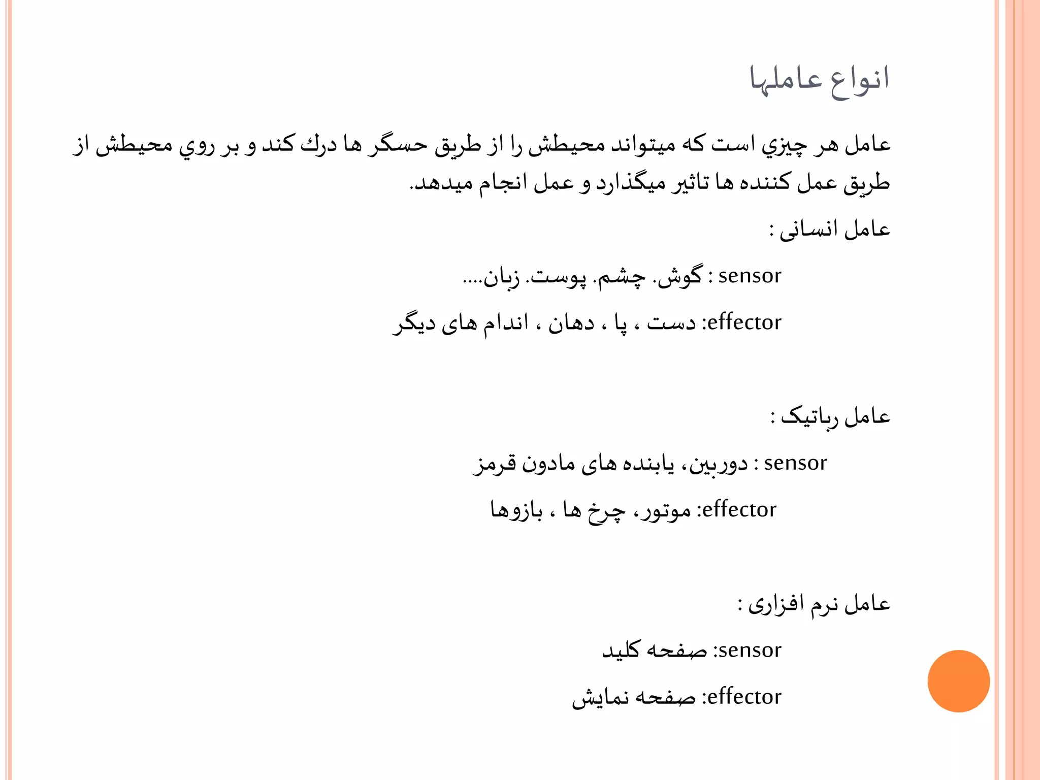 ‫عاملها‬ ‫انواع‬
‫محيطش‬ ‫ي‬‫و‬‫ر‬ ‫بر‬ ‫و‬ ‫كند‬‫ك‬‫ر‬‫د‬ ‫ها‬ ‫حسگر‬ ‫طريق‬ ‫از‬ ‫ا‬‫ر‬ ‫محيطش‬‫ميتواند‬ ‫كه‬ ‫است‬ ‫ي‬‫چیز‬ ‫هر‬ ‫عامل‬‫از‬
‫انجام‬ ‫عمل‬ ‫و‬ ‫د‬‫ر‬‫ميگذا‬‫تاثیر‬ ‫ها‬ ‫كننده‬ ‫عمل‬ ‫طريق‬‫ميدهد‬.
‫انسانی‬ ‫عامل‬:
sensor:‫گوش‬.‫چشم‬.‫پوست‬.‫بان‬‫ز‬....
effector:‫دست‬‫دیگر‬ ‫های‬ ‫اندام‬، ‫دهان‬ ، ‫پا‬ ،
‫باتیک‬‫ر‬ ‫عامل‬:
sensor:‫بین‬‫ر‬‫دو‬‫قرمز‬ ‫ن‬‫مادو‬ ‫های‬‫یابنده‬ ،
effector:‫ر‬‫موتو‬‫ها‬‫و‬‫باز‬ ، ‫ها‬ ‫چرخ‬ ،
‫ی‬‫ار‬‫ز‬‫اف‬ ‫نرم‬ ‫عامل‬:
sensor:‫صفحه‬‫کلید‬
effector:‫صفحه‬‫نمایش‬
 