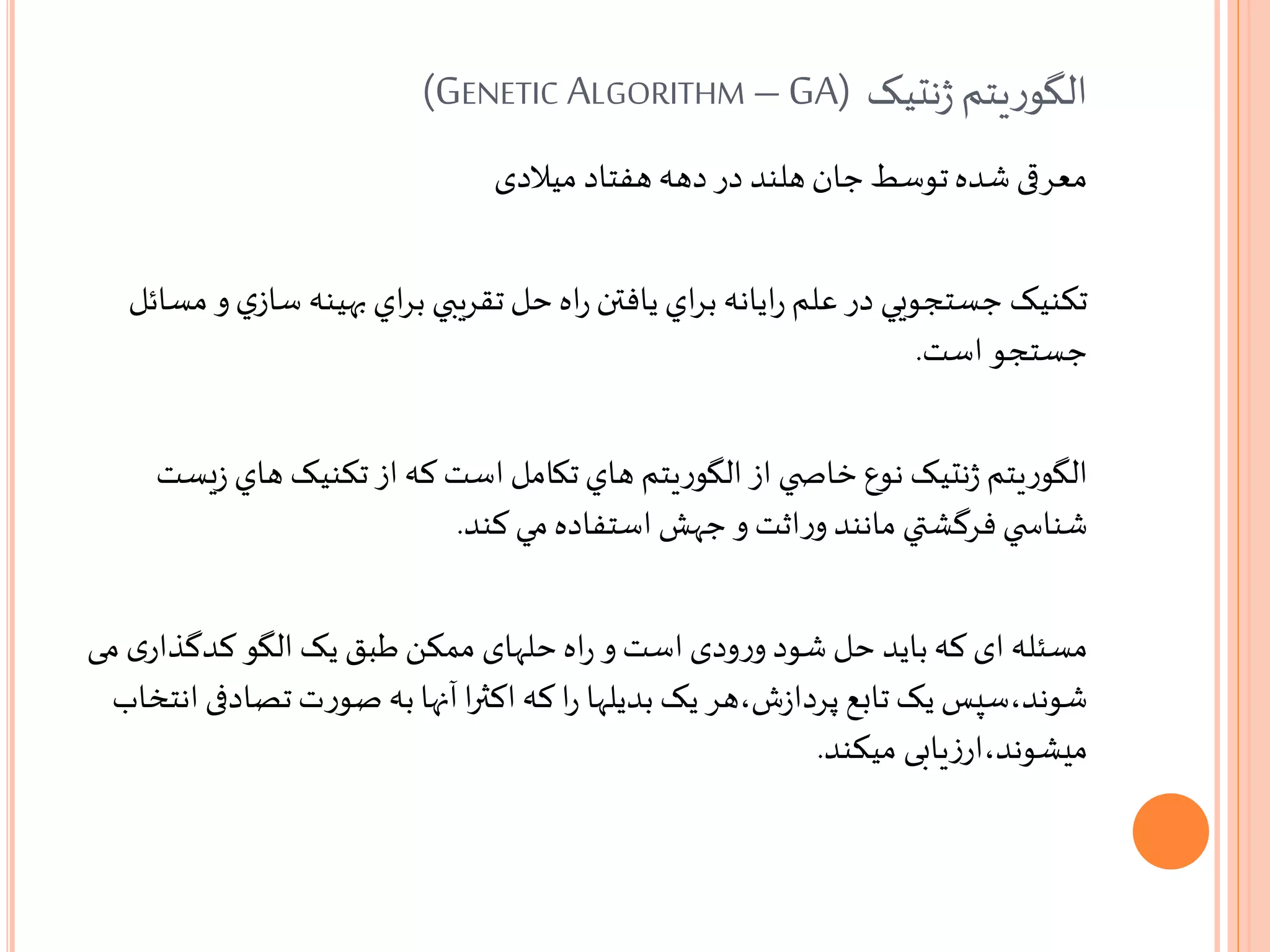 ‫نتيک‬‫ژ‬‫يتم‬‫ر‬‫الگو‬GENETIC ALGORITHM –GA))
‫میالدی‬ ‫هفتاد‬ ‫دهه‬ ‫در‬ ‫هلند‬ ‫جان‬ ‫توسط‬‫شده‬ ‫معرقی‬
‫تکنيک‬‫س‬ ‫بهينه‬ ‫اي‬‫ر‬‫ب‬ ‫تقريبي‬‫حل‬‫اه‬‫ر‬ ‫يافتن‬ ‫اي‬‫ر‬‫ب‬ ‫ايانه‬‫ر‬ ‫علم‬ ‫در‬ ‫جستجويي‬‫مسائل‬ ‫و‬‫ي‬‫از‬
‫است‬ ‫جستجو‬.
‫يتم‬‫ر‬‫الگو‬‫ز‬ ‫هاي‬ ‫تکنيک‬‫از‬‫که‬ ‫است‬‫تکامل‬‫هاي‬ ‫يتم‬‫ر‬‫الگو‬‫از‬ ‫ي‬ ‫خاص‬‫نوع‬ ‫نتيک‬‫ژ‬‫يست‬
‫کند‬ ‫مي‬‫استفاده‬‫جهش‬ ‫و‬ ‫اثت‬‫ر‬‫و‬ ‫مانند‬ ‫فرگشتي‬‫ي‬ ‫شناس‬.
‫مسئله‬‫کدگذا‬ ‫الگو‬ ‫یک‬ ‫طبق‬‫ممکن‬ ‫حلهای‬‫اه‬‫ر‬ ‫و‬‫است‬‫ودی‬‫ر‬‫و‬ ‫شود‬ ‫حل‬ ‫باید‬‫که‬ ‫ای‬‫می‬ ‫ی‬‫ر‬
‫تصا‬‫ت‬‫ر‬‫صو‬ ‫به‬‫آنها‬‫ا‬‫ر‬‫اکث‬‫که‬ ‫ا‬‫ر‬ ‫بدیلها‬ ‫یک‬ ‫ش،هر‬‫ز‬‫پردا‬ ‫تابع‬ ‫یک‬ ‫شوند،سپس‬‫انتخاب‬ ‫دفی‬
‫میکند‬ ‫یابی‬‫ز‬‫میشوند،ار‬.
 