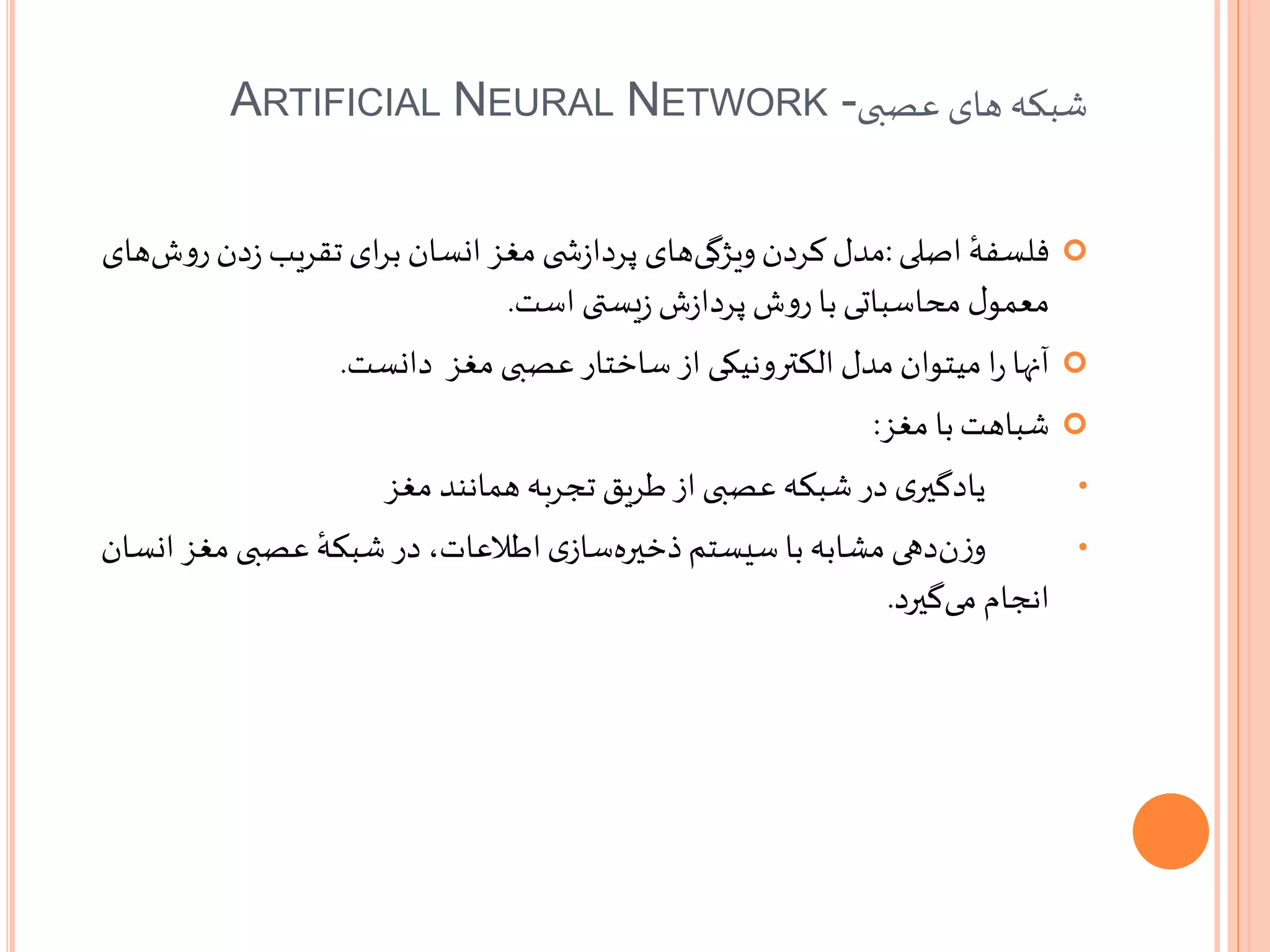 ‫عصبی‬ ‫های‬ ‫شبکه‬ARTIFICIAL NEURAL NETWORK -
‫اصلی‬ ٔ‫فلسفه‬:‫مدل‬‫دن‬‫ز‬ ‫تقریب‬ ‫ای‬‫ر‬‫ب‬ ‫انسان‬‫مغز‬ ‫ی‬ ‫ش‬‫ز‬‫پردا‬ ‫های‬‫ویژگی‬‫کردن‬‫های‬‫ش‬‫و‬‫ر‬
‫یستی‬‫ز‬ ‫ش‬‫ز‬‫پردا‬ ‫ش‬‫و‬‫ر‬ ‫با‬‫محاسباتی‬ ‫ل‬‫معمو‬‫است‬.
‫دانست‬ ‫مغز‬ ‫عصبی‬‫ساختار‬ ‫از‬ ‫الکترونیکی‬ ‫مدل‬ ‫میتوان‬ ‫ا‬‫ر‬ ‫آنها‬.
‫مغز‬ ‫با‬‫شباهت‬:
•‫مغز‬ ‫همانند‬ ‫تجربه‬ ‫طریق‬‫از‬‫عصبی‬ ‫شبکه‬‫در‬ ‫ی‬‫یادگیر‬
•‫دهی‬‫ن‬‫ز‬‫و‬‫مغز‬ ‫عصبی‬ ٔ‫شبکه‬ ‫در‬ ،‫اطالعات‬‫ی‬‫ساز‬‫ذخیره‬‫سیستم‬ ‫با‬ ‫مشابه‬‫انسان‬
‫گیرد‬‫می‬ ‫انجام‬.
 