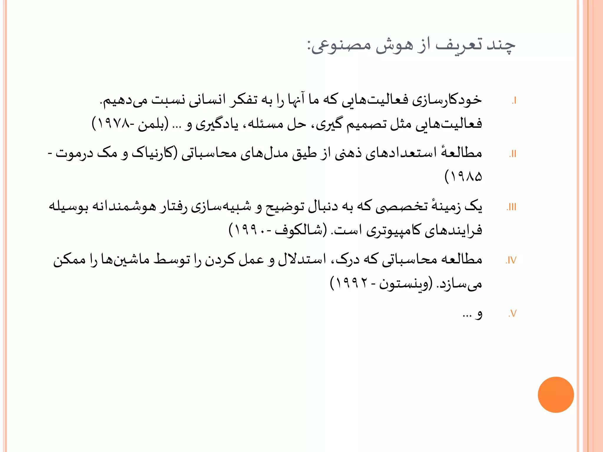 ‫مصنوعی‬‫هوش‬‫از‬‫تعریف‬‫چند‬:
.I‫دهیم‬‫می‬ ‫نسبت‬ ‫انسانی‬ ‫تفکر‬ ‫به‬‫ا‬‫ر‬ ‫آنها‬‫ما‬ ‫که‬ ‫هایی‬‫فعالیت‬ ‫ی‬‫ساز‬‫ر‬‫خودکا‬.
‫و‬ ‫ی‬‫یادگیر‬ ،‫مسئله‬ ‫حل‬،‫ی‬‫گیر‬ ‫تصمیم‬‫مثل‬ ‫هایی‬‫فعالیت‬(...‫بلمن‬-۱۹۷۸)
.II
ٔ‫مطالعه‬‫محاسباتی‬ ‫های‬‫مدل‬ ‫طیق‬ ‫از‬ ‫ذهنی‬ ‫استعدادهای‬(‫مو‬‫ر‬‫د‬ ‫مک‬ ‫و‬ ‫نیاک‬‫ر‬‫کا‬‫ت‬-
۱۹۸۵)
.III‫هوشمن‬ ‫فتار‬‫ر‬‫ی‬‫ساز‬‫شبیه‬ ‫و‬ ‫توضیح‬ ‫دنبال‬ ‫به‬‫که‬ ‫ی‬ ‫تخصص‬ ٔ‫مینه‬‫ز‬ ‫یک‬‫بوسیله‬ ‫دانه‬
‫است‬ ‫ی‬‫کامپیوتر‬ ‫ایندهای‬‫ر‬‫ف‬(.‫شالکوف‬-۱۹۹۰)
.IV‫ممک‬ ‫ا‬‫ر‬‫ها‬‫ماشین‬ ‫توسط‬‫ا‬‫ر‬ ‫کردن‬‫عمل‬ ‫و‬‫استدالل‬،‫درک‬ ‫که‬ ‫محاسباتی‬ ‫مطالعه‬‫ن‬
‫د‬‫ز‬‫سا‬‫می‬(.‫ن‬‫وینستو‬-۱۹۹۲)
.V‫و‬...
 