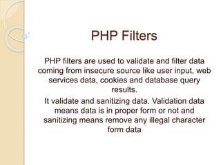 PHP Filters
PHP filters are used to validate and filter data
coming from insecure source like user input, web
services data, cookies and database query
results.
It validate and sanitizing data. Validation data
means data is in proper form or not and
sanitizing means remove any illegal character
form data
 