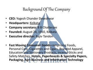 Background Of The Company
• CEO: Yogesh Chander Deveshwar
• Headquarters: Kolkata
• Company secretary: B B Chatterjee
• Founded: August 24, 1910, Kolkata
• Executive director: Rajiv Tandon
• Fast Moving Consumer Goods comprising Foods,
Personal Care, Cigarettes and Cigars, Branded Apparel,
Education and Stationery Products, Incense Sticks and
Safety Matches, Hotels, Paperboards & Specialty Papers,
Packaging, Agri-Business and Information Technology
 