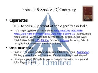 Product & Services Of Company
• Cigarettes
– ITC Ltd sells 80 percent of the cigarettes in India
– ITC's major cigarette brands include Wills Navy Cut, Gold Flake
Kings, Gold Flake Premium lights, Gold Flake Super Star, Insignia, India
Kings, Classic (Verve, Menthol, Menthol Rush, Regular, Citric Twist,
Mild & Ultra Mild), 555, Silk Cut, Scissors, Capstan, Berkeley, Bristol,
Lucky Strike, Players, Flake and Duke & Royal
• Other businesses
– Foods: ITC's major food brands include Kitchens of India; Aashirvaad,
Mint-o, gum-o, B natural, Sunfeast, Candyman, Bingo! and Yippee!
– Lifestyle apparel: ITC sells its products under the Wills Lifestyle and
John Players brands
 