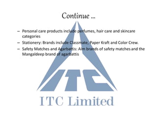 Continue …
– Personal care products include perfumes, hair care and skincare
categories
– Stationery: Brands include Classmate, Paper Kraft and Color Crew.
– Safety Matches and Agarbattis: Aim brands of safety matches and the
Mangaldeep brand of agarbattis
 