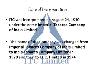 Date of Incorporation
• ITC was incorporated on August 24, 1910
under the name Imperial Tobacco Company
of India Limited
• The name of the Company was changed from
Imperial Tobacco Company of India Limited
to India Tobacco Company Limited in
1970 and then to I.T.C. Limited in 1974
 