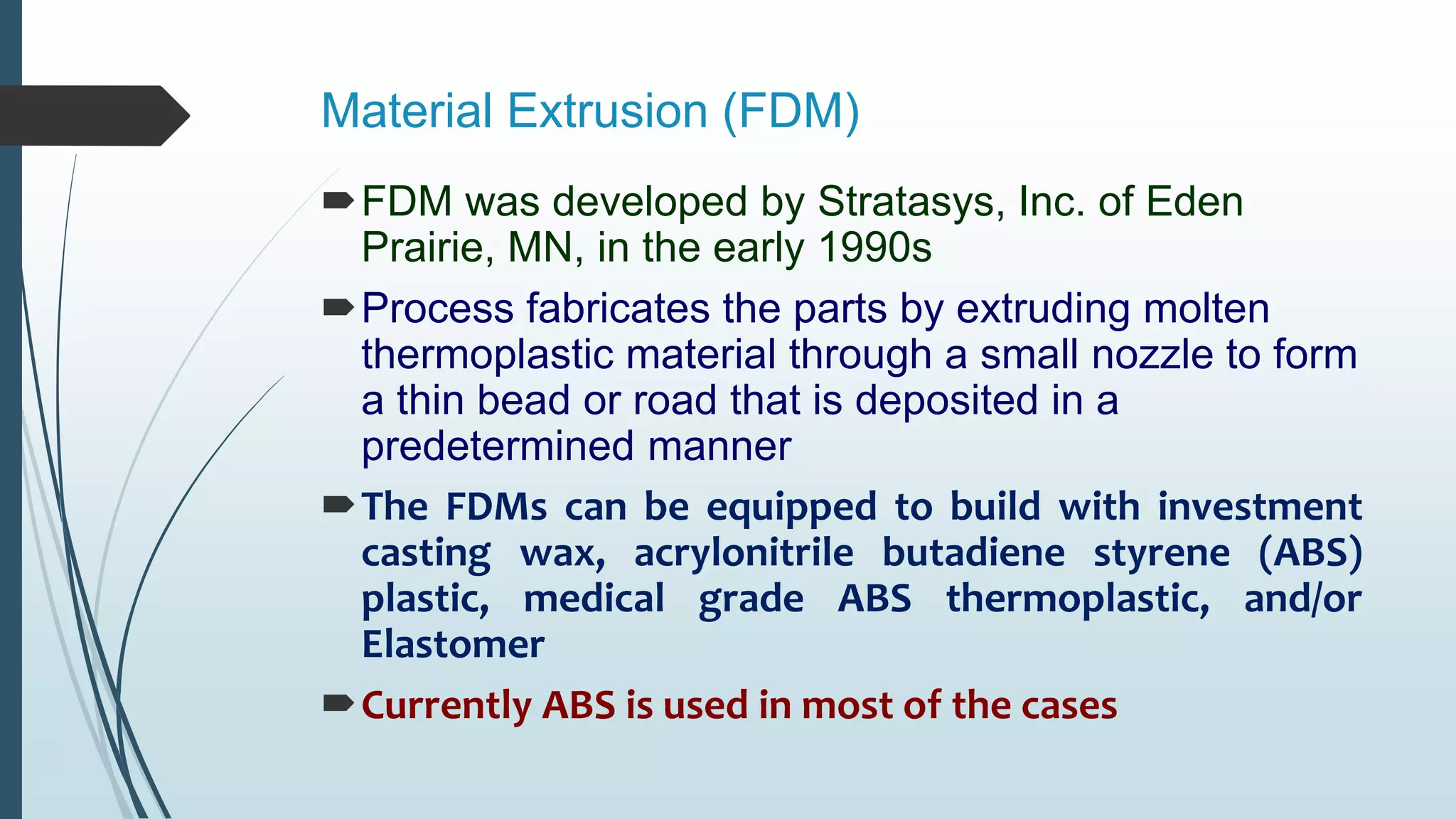 Material Extrusion (FDM)
FDM was developed by Stratasys, Inc. of Eden
Prairie, MN, in the early 1990s
Process fabricates the parts by extruding molten
thermoplastic material through a small nozzle to form
a thin bead or road that is deposited in a
predetermined manner
The FDMs can be equipped to build with investment
casting wax, acrylonitrile butadiene styrene (ABS)
plastic, medical grade ABS thermoplastic, and/or
Elastomer
Currently ABS is used in most of the cases
 
